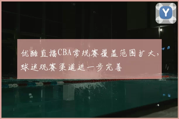 优酷直播CBA常规赛覆盖范围扩大，球迷观赛渠道进一步完善