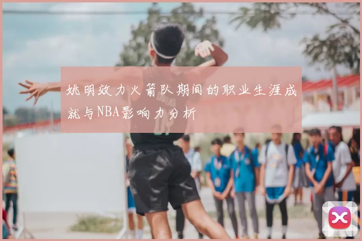 姚明效力火箭队期间的职业生涯成就与NBA影响力分析