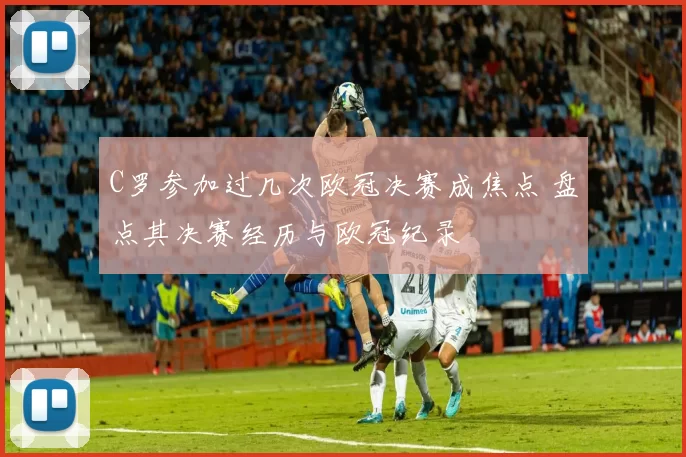 C罗参加过几次欧冠决赛成焦点 盘点其决赛经历与欧冠纪录