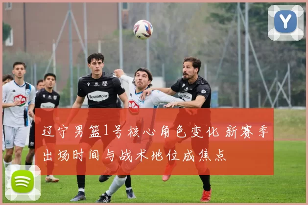 辽宁男篮1号核心角色变化 新赛季出场时间与战术地位成焦点