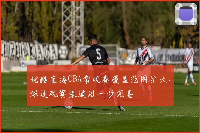 优酷直播CBA常规赛覆盖范围扩大，球迷观赛渠道进一步完善