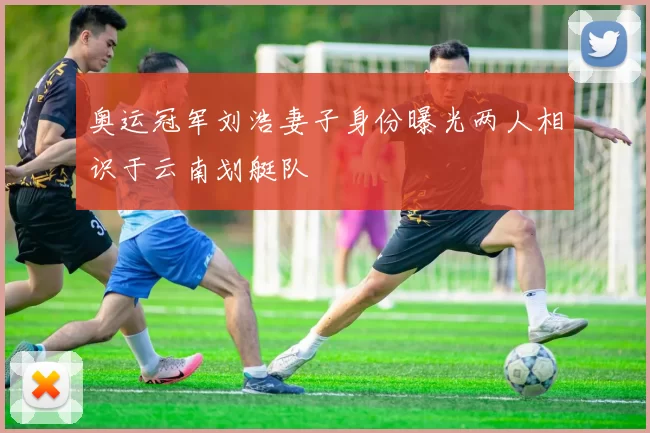 奥运冠军刘浩妻子身份曝光两人相识于云南划艇队