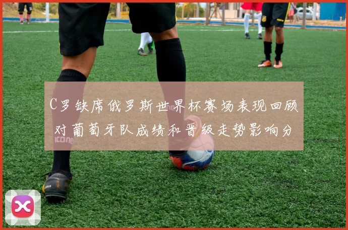 C罗缺席俄罗斯世界杯赛场表现回顾 对葡萄牙队成绩和晋级走势影响分析