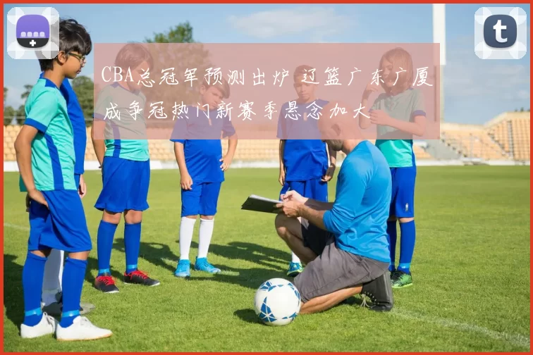 CBA总冠军预测出炉 辽篮广东广厦成争冠热门新赛季悬念加大