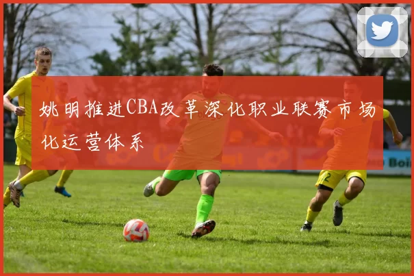 姚明推进CBA改革深化职业联赛市场化运营体系