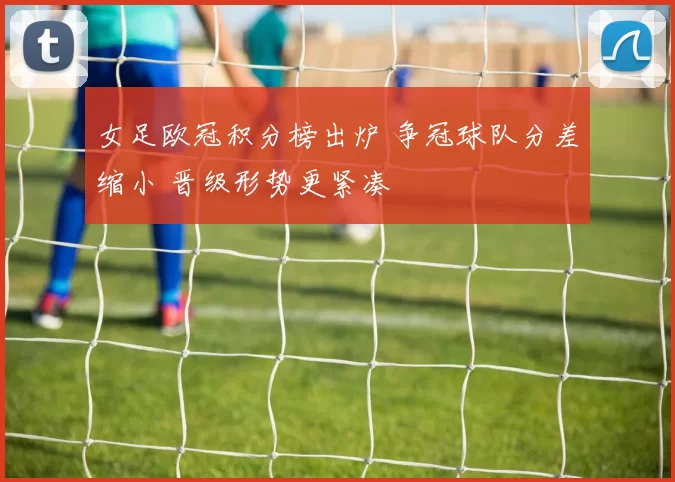女足欧冠积分榜出炉 争冠球队分差缩小 晋级形势更紧凑