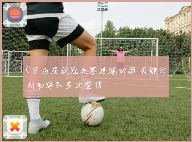 C罗历届欧冠决赛进球回顾 关键时刻助球队多次登顶