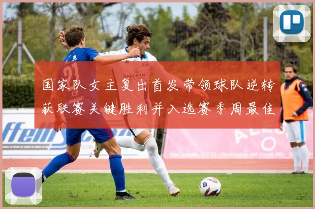 国家队女主复出首发带领球队逆转获联赛关键胜利并入选赛季周最佳