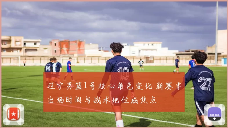 辽宁男篮1号核心角色变化 新赛季出场时间与战术地位成焦点