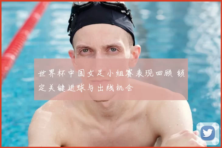 世界杯中国女足小组赛表现回顾 锁定关键进球与出线机会