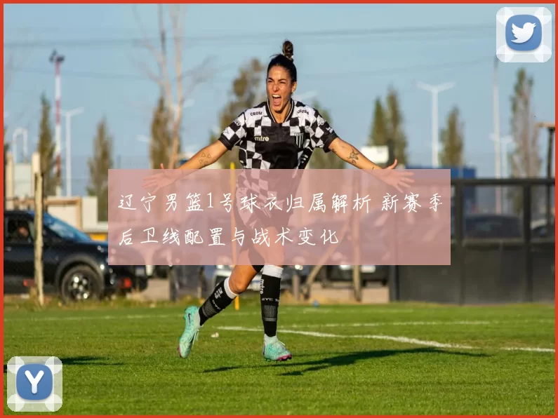 辽宁男篮1号球衣归属解析 新赛季后卫线配置与战术变化