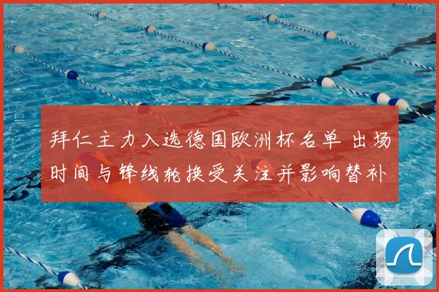 拜仁主力入选德国欧洲杯名单 出场时间与锋线轮换受关注并影响替补策略