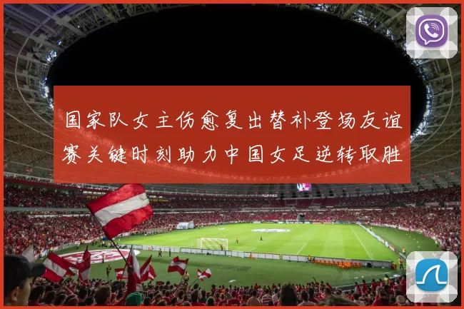 国家队女主伤愈复出替补登场友谊赛关键时刻助力中国女足逆转取胜