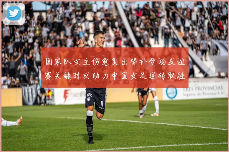 国家队女主伤愈复出替补登场友谊赛关键时刻助力中国女足逆转取胜