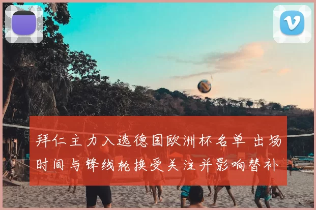 拜仁主力入选德国欧洲杯名单 出场时间与锋线轮换受关注并影响替补策略