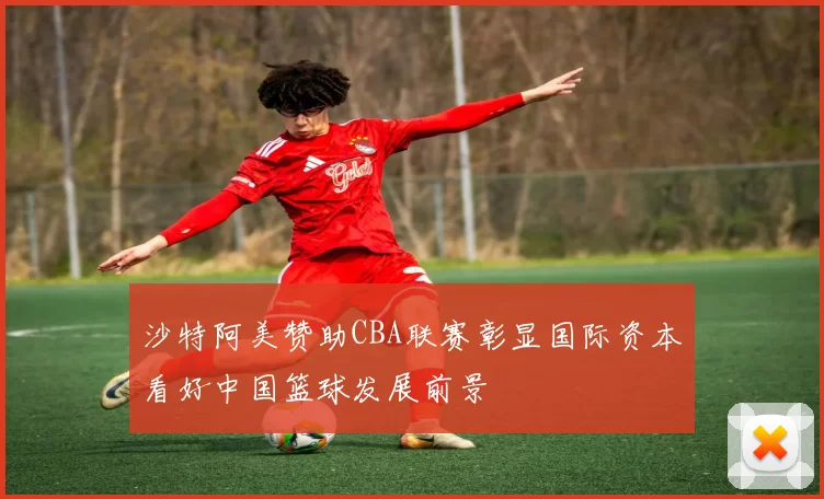 沙特阿美赞助CBA联赛彰显国际资本看好中国篮球发展前景