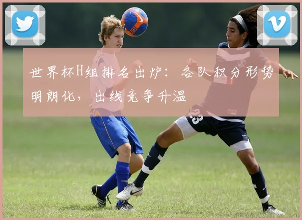 世界杯H组排名出炉：各队积分形势明朗化，出线竞争升温