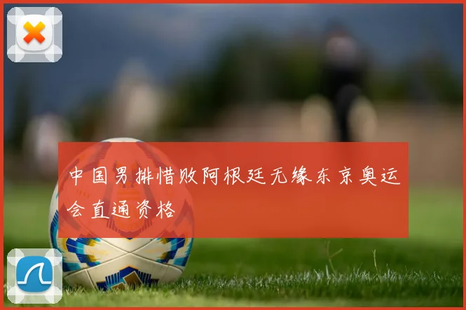 中国男排惜败阿根廷无缘东京奥运会直通资格