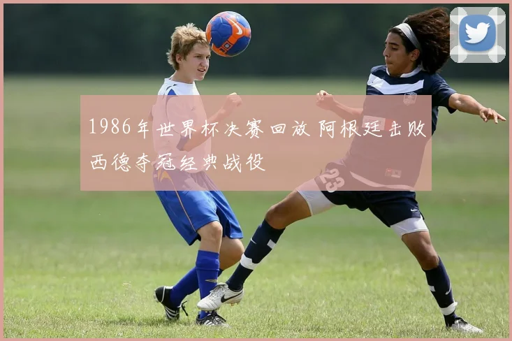 1986年世界杯决赛回放 阿根廷击败西德夺冠经典战役