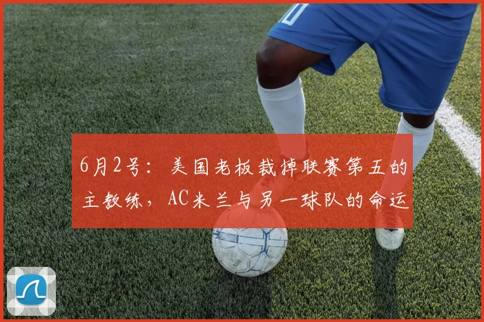 6月2号：美国老板裁掉联赛第五的主教练，AC米兰与另一球队的命运何去何从？_斯洛特_风格_打法