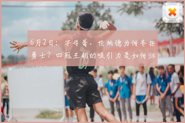 6月2日：字母哥、伦纳德为何齐拒勇士？四冠王朝的吸引力是如何归零的？_赛季_球员_薪资