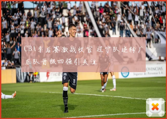 CBA季后赛激战收官 辽宁队逆转广东队晋级四强引关注