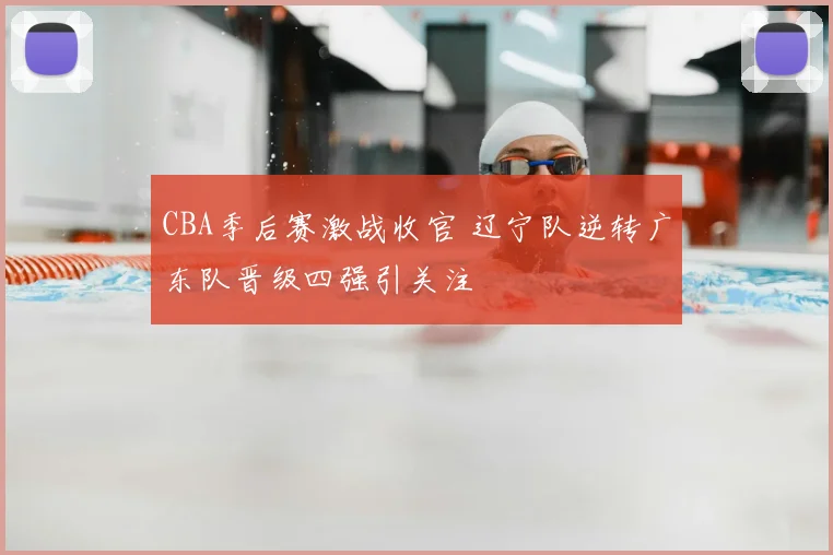 CBA季后赛激战收官 辽宁队逆转广东队晋级四强引关注