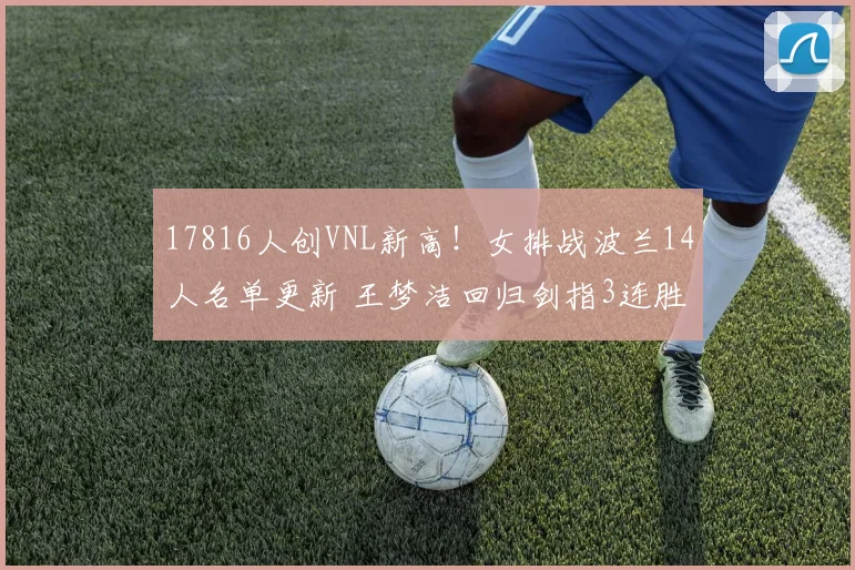 17816人创VNL新高！女排战波兰14人名单更新 王梦洁回归剑指3连胜