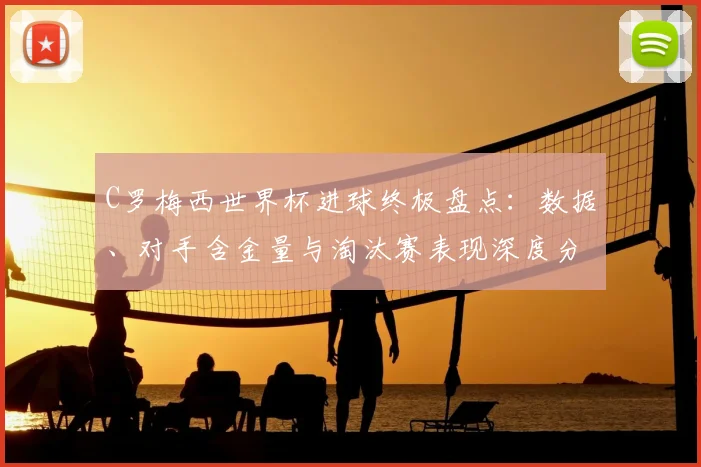 C罗梅西世界杯进球终极盘点：数据、对手含金量与淘汰赛表现深度分析