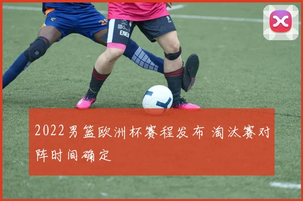 2022男篮欧洲杯赛程发布 淘汰赛对阵时间确定